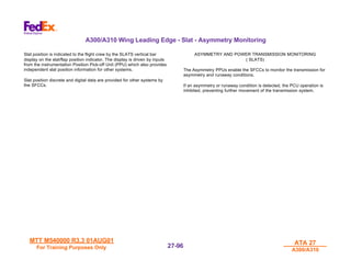 MTT M540000 R3.3 01AUG01
MTT M540000 R3.3 01AUG01
For Training Purposes Only
For Training Purposes Only
ATA 27
ATA 27
A300/A310
A300/A310
27-
27-96
96
A300/A310 Wing Leading Edge - Slat - Asymmetry Monitoring
Slat position is indicated to the flight crew by the SLATS vertical bar
display on the slat/flap position indicator. The display is driven by inputs
from the instrumentation Position Pick-off Unit (PPU) which also provides
independent slat position information for other systems.
Slat position discrete and digital data are provided for other systems by
the SFCCs.
ASYMMETRY AND POWER TRANSMISSION MONITORING
( SLATS)
The Asymmetry PPUs enable the SFCCs to monitor the transmission for
asymmetry and runaway conditions.
If an asymmetry or runaway condition is detected, the PCU operation is
inhibited, preventing further movement of the transmission system.
 