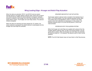 MTT M540000 R3.3 01AUG01
MTT M540000 R3.3 01AUG01
For Training Purposes Only
For Training Purposes Only
ATA 27
ATA 27
A300/A310
A300/A310
27-
27-98
98
Wing Leading Edge - Krueger and Notch Flap Actuation
When the slats are extended, SFCC1 and SFCC2 send an extend
discrete signal to a Krueger selector solenoid valve, which has an extend
and retract solenoid. When the extend solenoid is energized, hydraulic
pressure is passed to the Krueger and notch flap actuators and to the all
speed aileron system. The Krueger and notch flaps extend. The solenoid
remains energized.
When the slats are retracting and have passed the 15° position, the
retract solenoid is energized, the extend solenoid is deenergized and the
Krueger and notch flaps are retracted.
KRUEGER AND NOTCH FLAP ACTUATION
The Krueger selector solenoid valve is located in the hydraulic bay at
FR47. It is a three-position, four-port solenoid-operated shuttle valve.
The shuttle valve is springloaded to center. It moves to the center
position when both solenoids are deenergized. In this position, the
hydraulic pressure input in A is shut off and ports B, C and D are
interconnected.
INTERFACE WITH THE AILERON SYSTEM
When the Krueger and notch flaps are supplied with pressure from the
Krueger selector solenoid valve, so also is the droop actuator in the all
speed aileron system. When the Krueger and notch flaps are extended,
the ailerons droop 9.2°. On retraction, the ailerons return to their normal
positions.
NOTE: The A310 Slat System does not have Notch or Slot Flap devices.
 