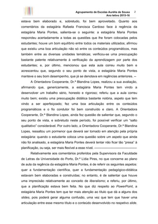 Agrupamento de Escolas Aurélia de Sousa
Ano letivo 2015-16	
2	
estava bem elaborado e, sobretudo, foi bem aproveitado. Quanto aos
comentários da estagiária Rafaela Francisca Cardoso face à regência da
estagiária Maria Pontes, salienta-se o seguinte: a estagiária Maria Pontes
respondeu acertadamente a todas as questões que lhe foram colocadas pelos
estudantes; houve um bom equilíbrio entre todos os materiais utilizados; afirmou
que existiu uma boa articulação não só entre os conteúdos programáticos, mas
também entre as diversas unidades temáticas; verificou-se uma preocupação
bastante patente relativamente à verificação da aprendizagem por parte dos
estudantes; e, por último, mencionou que esta aula correu muito bem e
acrescentou que, segundo o seu ponto de vista, a estagiária Maria Pontes
manteve o seu bom desempenho, que já se denotava em regências anteriores. --
A Orientadora Cooperante, Dr.ª Blandina Lopes, realizou a sua avaliação,
afirmando que, genericamente, a estagiária Maria Pontes tem vindo a
desenvolver um trabalho sério, honesto e rigoroso; referiu que a aula correu
muito bem; existiu uma preocupação didática bastante notória, aspeto que tem
vindo a ser aperfeiçoado; fez uma boa articulação entre os conteúdos
programáticos e o fio condutor foi bem construído e claro. A Orientadora
Cooperante, Dr.ª Blandina Lopes, ainda fez questão de salientar que, segundo o
seu ponto de vista, e sobretudo neste período, foi possível verificar um “salto
qualitativo” considerável. Por outro lado, a Orientadora Cooperante, Dr.ª Blandina
Lopes, ressaltou um pormenor que deverá ser tomado em atenção pela própria
estagiária: quando o estudante coloca uma questão sobre um aspeto que ainda
não foi analisado, a estagiária Maria Pontes deverá tentar não ficar tão “presa” à
planificação, ou seja, ser mais flexível a esse nível. ----------------------------------------
Relativamente aos comentários proferidos pela Supervisora da Faculdade
de Letras da Universidade do Porto, Dr.ª Lídia Pires, no que concerne ao plano
de aula da regência da estagiária Maria Pontes, é de referir os seguintes aspetos:
quer a fundamentação científica, quer a fundamentação pedagógico-didática
estavam bem elaboradas e construídas; no entanto, é de salientar que houve
uma imprecisão relativamente ao conceito de liberalismo; e referiu, por último,
que a planificação estava bem feita. No que diz respeito ao PowerPoint, a
estagiária Maria Pontes tem que ter mais atenção ao título que dá a alguns dos
slides, pois poderá gerar alguma confusão, uma vez que tem que haver uma
articulação entre esse mesmo título e o conteúdo desenvolvido no respetivo slide.
 