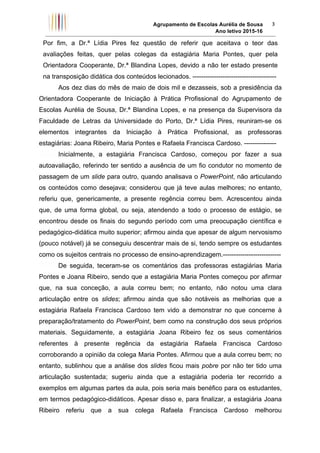 Agrupamento de Escolas Aurélia de Sousa
Ano letivo 2015-16	
3	
Por fim, a Dr.ª Lídia Pires fez questão de referir que aceitava o teor das
avaliações feitas, quer pelas colegas da estagiária Maria Pontes, quer pela
Orientadora Cooperante, Dr.ª Blandina Lopes, devido a não ter estado presente
na transposição didática dos conteúdos lecionados. ---------------------------------------
Aos dez dias do mês de maio de dois mil e dezasseis, sob a presidência da
Orientadora Cooperante de Iniciação à Prática Profissional do Agrupamento de
Escolas Aurélia de Sousa, Dr.ª Blandina Lopes, e na presença da Supervisora da
Faculdade de Letras da Universidade do Porto, Dr.ª Lídia Pires, reuniram-se os
elementos integrantes da Iniciação à Prática Profissional, as professoras
estagiárias: Joana Ribeiro, Maria Pontes e Rafaela Francisca Cardoso. ---------------
Inicialmente, a estagiária Francisca Cardoso, começou por fazer a sua
autoavaliação, referindo ter sentido a ausência de um fio condutor no momento de
passagem de um slide para outro, quando analisava o PowerPoint, não articulando
os conteúdos como desejava; considerou que já teve aulas melhores; no entanto,
referiu que, genericamente, a presente regência correu bem. Acrescentou ainda
que, de uma forma global, ou seja, atendendo a todo o processo de estágio, se
encontrou desde os finais do segundo período com uma preocupação científica e
pedagógico-didática muito superior; afirmou ainda que apesar de algum nervosismo
(pouco notável) já se conseguiu descentrar mais de si, tendo sempre os estudantes
como os sujeitos centrais no processo de ensino-aprendizagem.---------------------------
De seguida, teceram-se os comentários das professoras estagiárias Maria
Pontes e Joana Ribeiro, sendo que a estagiária Maria Pontes começou por afirmar
que, na sua conceção, a aula correu bem; no entanto, não notou uma clara
articulação entre os slides; afirmou ainda que são notáveis as melhorias que a
estagiária Rafaela Francisca Cardoso tem vido a demonstrar no que concerne à
preparação/tratamento do PowerPoint, bem como na construção dos seus próprios
materiais. Seguidamente, a estagiária Joana Ribeiro fez os seus comentários
referentes à presente regência da estagiária Rafaela Francisca Cardoso
corroborando a opinião da colega Maria Pontes. Afirmou que a aula correu bem; no
entanto, sublinhou que a análise dos slides ficou mais pobre por não ter tido uma
articulação sustentada; sugeriu ainda que a estagiária poderia ter recorrido a
exemplos em algumas partes da aula, pois seria mais benéfico para os estudantes,
em termos pedagógico-didáticos. Apesar disso e, para finalizar, a estagiária Joana
Ribeiro referiu que a sua colega Rafaela Francisca Cardoso melhorou
 