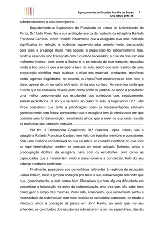 Agrupamento de Escolas Aurélia de Sousa
Ano letivo 2015-16	
4	
substancialmente o seu desempenho. -------------------------------------------------------------
Seguidamente a Supervisora da Faculdade de Letras da Universidade do
Porto, Dr.ª Lídia Pires, fez a sua avaliação acerca da regência da estagiária Rafaela
Francisca Cardoso, tendo referido inicialmente que a estagiária teve uma melhoria
significativa em relação a regências supervisionadas anteriormente, destacando
para isso: a presença muito mais segura; a preparação foi suficientemente boa,
tendo o essencial sido transposto com o cuidado necessário; a nível do discurso oral
melhorou imenso, bem como a fluidez e a pertinência do que transpôs; ressaltou
ainda a boa postura que a estagiária teve na aula, sendo que esta resultou de uma
preparação científica mais cuidada; a nível dos materiais produzidos, manifesta
ainda algumas fragilidades; no entanto, o PowerPoint encontrava-se bem feito e
claro, apesar de um ou outro slide estar ainda algo confuso. Acrescentou ainda que
o texto que foi analisado deveria estar como ponto de partida, de modo a possibilitar
uma melhor compreensão aos estudantes dos conteúdos que, seguidamente,
seriam explicitados. Já no que se refere ao plano de aula, a Supervisora Dr.ª Lídia
Pires considerou que tanto a planificação como as fundamentações estavam
genericamente bem feitas; acrescentou que a estagiária tem já interiorizado em que
consiste uma fundamentação, ressaltando ainda, que a nível de expressão escrita
as melhorias são, também, notáveis. ---------------------------------------------------------------
Por fim, a Orientadora Cooperante Dr.ª Blandina Lopes, referiu que a
estagiária Rafaela Francisca Cardoso tem feito um trabalho meritório e consistente,
com uma melhoria considerável no que se refere ao cuidado científico; no que toca
ao rigor terminológico também se constata um maior cuidado. Salientou ainda a
preocupação didática da estagiária para com os estudantes, bem como as
capacidades que a mesma tem vindo a desenvolver e a concretizar, fruto do seu
esforço e trabalho contínuos.--------------------------------------------------------------------------
Finalmente, passou-se aos comentários referentes à regência da estagiária
Joana Ribeiro, onde a própria começou por fazer a sua autoavaliação referindo que
que, genericamente, a aula correu bem. Ressalvou que tem alguma dificuldade em
concretizar a lecionação de aulas de sistematização, uma vez que, não sabe bem
como gerir o tempo das mesmas. Posto isto, acrescentou que inicialmente sentiu a
necessidade de sistematizar com mais rapidez os conteúdos planeados, de modo a
introduzir ainda a conceção de justiça em John Rawls; ao sentir que, no seu
entender, os contributos dos estudantes não estavam a ser os espectáveis, decidiu
 