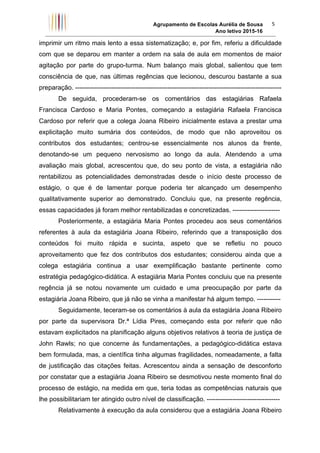 Agrupamento de Escolas Aurélia de Sousa
Ano letivo 2015-16	
5	
imprimir um ritmo mais lento a essa sistematização; e, por fim, referiu a dificuldade
com que se deparou em manter a ordem na sala de aula em momentos de maior
agitação por parte do grupo-turma. Num balanço mais global, salientou que tem
consciência de que, nas últimas regências que lecionou, descurou bastante a sua
preparação. ------------------------------------------------------------------------------------------------
De seguida, procederam-se os comentários das estagiárias Rafaela
Francisca Cardoso e Maria Pontes, começando a estagiária Rafaela Francisca
Cardoso por referir que a colega Joana Ribeiro inicialmente estava a prestar uma
explicitação muito sumária dos conteúdos, de modo que não aproveitou os
contributos dos estudantes; centrou-se essencialmente nos alunos da frente,
denotando-se um pequeno nervosismo ao longo da aula. Atendendo a uma
avaliação mais global, acrescentou que, do seu ponto de vista, a estagiária não
rentabilizou as potencialidades demonstradas desde o início deste processo de
estágio, o que é de lamentar porque poderia ter alcançado um desempenho
qualitativamente superior ao demonstrado. Concluiu que, na presente regência,
essas capacidades já foram melhor rentabilizadas e concretizadas. ----------------------
Posteriormente, a estagiária Maria Pontes procedeu aos seus comentários
referentes à aula da estagiária Joana Ribeiro, referindo que a transposição dos
conteúdos foi muito rápida e sucinta, aspeto que se refletiu no pouco
aproveitamento que fez dos contributos dos estudantes; considerou ainda que a
colega estagiária continua a usar exemplificação bastante pertinente como
estratégia pedagógico-didática. A estagiária Maria Pontes concluiu que na presente
regência já se notou novamente um cuidado e uma preocupação por parte da
estagiária Joana Ribeiro, que já não se vinha a manifestar há algum tempo. -----------
Seguidamente, teceram-se os comentários à aula da estagiária Joana Ribeiro
por parte da supervisora Dr.ª Lídia Pires, começando esta por referir que não
estavam explicitados na planificação alguns objetivos relativos à teoria de justiça de
John Rawls; no que concerne às fundamentações, a pedagógico-didática estava
bem formulada, mas, a científica tinha algumas fragilidades, nomeadamente, a falta
de justificação das citações feitas. Acrescentou ainda a sensação de desconforto
por constatar que a estagiária Joana Ribeiro se desmotivou neste momento final do
processo de estágio, na medida em que, teria todas as competências naturais que
lhe possibilitariam ter atingido outro nível de classificação. ----------------------------------
Relativamente à execução da aula considerou que a estagiária Joana Ribeiro
 