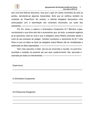 Agrupamento de Escolas Aurélia de Sousa
Ano letivo 2015-16	
6	
tem uma boa fluência discursiva, mas que o rigor em certos momentos da aula se
perdeu, denotando-se algumas imprecisões, facto que se verificou também no
conteúdo do PowerPoint. No entanto, a referida estagiária demonstrou uma
preocupação com a assimilação dos conteúdos lecionados, por parte dos
estudantes. ------------------------------------------------------------------------------------------------
Por fim, tomou a palavra a Orientadora Cooperante Dr.ª Blandina Lopes,
corroborando o que tinha sido dito e acrescentou que, de facto, a presente regência
já se aproximou mais do nível a que a estagiária Joana Ribeiro prometeu desde o
inicio do seu processo de estágio. Também corroborou o sentimento da Dr.ª Lídia
Pires no que se refere ao facto da estagiária Joana Ribeiro não ter rentabilizado e
potenciado as ditas capacidades. -------------------------------------------------------------------
Sem mais assuntos a tratar, deu-se por encerrada a reunião, na qual ficou
acordada a redação da presente ata que será, posteriormente, lida, aprovada e
assinada por todos os intervenientes. ------------------------------------------------------------
Supervisora
__________________________________________________________________
A Orientadora Cooperante
__________________________________________________________________
As Professoras Estagiárias
__________________________________________________________________
__________________________________________________________________
__________________________________________________________________
 