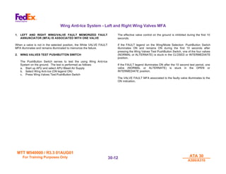 MTT M540000 / R3.3 01AUG01
MTT M540000 / R3.3 01AUG01
For Training Purposes Only
For Training Purposes Only ATA 30
ATA 30
A300/A310
A300/A310
30-
30-12
12
Wing Anti-Ice System - Left and Right Wing Valves MFA
1. LEFT AND RIGHT WING/VALVE FAULT MEMORIZED FAULT
ANNUNCIATOR (MFA) IS ASSOCIATED WITH ONE VALVE
When a valve is not in the selected position, the White VALVE FAULT
MFA illuminates and remains illuminated to memorize the failure.
2. WING VALVES TEST PUSHBUTTON SWITCH
The PushButton Switch serves to test the using Wing Anti-Ice
System on the ground. The test is performed as follows:
a. Start up APU and select APU Bleed Air Supply
b. Select Wing Anti-Ice (ON legend ON)
c. Press Wing Valves Test PushButton Switch
The effective valve control on the ground is inhibited during the first 10
seconds.
If the FAULT legend on the Wing/Mode Selection PushButton Switch
illuminates ON and remains ON during the first 10 seconds after
pressing the Wing Valves Test PushButton Switch, one of the four valves
(NORMAL or ALTERNATE) is stuck in the CLOSED or INTERMEDIATE
position.
If the FAULT legend illuminates ON after the 10 second test period, one
valve (NORMAL or ALTERNATE) is stuck in the OPEN or
INTERMEDIATE position.
The VALVE FAULT MFA associated to the faulty valve illuminates to the
ON indication.
 