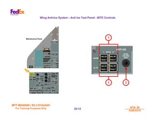 MTT M540000 / R3.3 01AUG01
MTT M540000 / R3.3 01AUG01
For Training Purposes Only
For Training Purposes Only ATA 30
ATA 30
A300/A310
A300/A310
30-
30-13
13
Wing Anti-Ice System - Anti Ice Test Panel - BITE Controls
Maintenance Panel
2
1
1
 