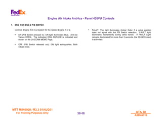 MTT M540000 / R3.3 01AUG01
MTT M540000 / R3.3 01AUG01
For Training Purposes Only
For Training Purposes Only ATA 30
ATA 30
A300/A310
A300/A310
30-
30-18
18
Engine Air Intake Anti-Ice - Panel 426VU Controls
1. ENG 1 OR ENG 2 P/B SWITCH
Controls Engine Anti-Ice System for the related Engine 1 or 2.
• ON (P/B Switch pressed in): ON light illuminates Blue. Anti-Ice
Valves OPEN. The indication ENG ANTI-ICE is indicated and
shown on the LH ECAM MEMO Page.
• OFF (P/B Switch released out): ON light extinguishes. Both
valves close.
• FAULT: The light illuminates Amber Color if a valve position
does not agree with the PB Switch selection. FAULT light
illuminates momentarily during valve transit. If FAULT Light
remains illuminated for more than 3 seconds, the ECAM System
is activated.
 