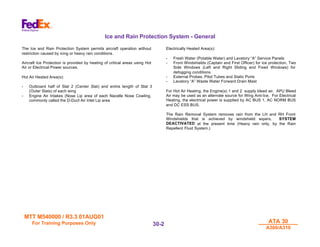 MTT M540000 / R3.3 01AUG01
MTT M540000 / R3.3 01AUG01
For Training Purposes Only
For Training Purposes Only ATA 30
ATA 30
A300/A310
A300/A310
30-
30-2
2
Ice and Rain Protection System - General
The Ice and Rain Protection System permits aircraft operation without
restriction caused by icing or heavy rain conditions.
Aircraft Ice Protection is provided by heating of critical areas using Hot
Air or Electrical Power sources.
Hot Air Heated Area(s):
- Outboard half of Slat 2 (Center Slat) and entire length of Slat 3
(Outer Slats) of each wing
- Engine Air Intakes (Nose Lip area of each Nacelle Nose Cowling,
commonly called the D-Duct Air Inlet Lip area
Electrically Heated Area(s):
- Fresh Water (Potable Water) and Lavatory “A” Service Panels
- Front Windshields (Captain and First Officer) for ice protection, Two
Side Windows (Left and Right Sliding and Fixed Windows) for
defogging conditions
- External Probes, Pitot Tubes and Static Ports
- Lavatory “A” Waste Water Forward Drain Mast
For Hot Air Heating, the Engine(s) 1 and 2 supply bleed air. APU Bleed
Air may be used as an alternate source for Wing Anti-Ice. For Electrical
Heating, the electrical power is supplied by AC BUS 1, AC NORM BUS
and DC ESS BUS.
The Rain Removal System removes rain from the LH and RH Front
Windshields that is achieved by windshield wipers. SYSTEM
DEACTIVATED at the present time (Heavy rain only, by the Rain
Repellent Fluid System.)
 