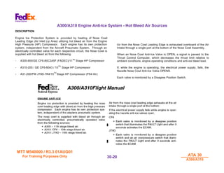 MTT M540000 / R3.3 01AUG01
MTT M540000 / R3.3 01AUG01
For Training Purposes Only
For Training Purposes Only ATA 30
ATA 30
A300/A310
A300/A310
30-
30-20
20
A300/A310 Engine Anti-Ice System - Hot Bleed Air Sources
DESCRIPTION
Engine Ice Protection System is .provided by heating of Nose Cowl
Leading Edge (Air Inlet Lip Area) utilizing hot bleed air from the Engine
High Pressure (HP) Compressor. Each engine has its own protection
system, independent from the Aircraft Pneumatic System. Through an
electrically controlled valve for each respective circuit, the Nose Cowl is
supplied with hot bleed air from the following:
- A300-600/GE CF6-80C2A5F (FADEC)/11TH
Stage HP Compressor
- A310-200 / GE CF6-80A3 / 10
TH
Stage HP Compressor
- A31-200/PW JT9D-7R4/15
TH
Stage HP Compressor (PS4 Air)
Air from the Nose Cowl Leading Edge is exhausted overboard of the Air
Intake through a single port at the bottom of the Nose Cowl Assembly.
When an Nose Cowl Anti-Ice Valve is OPEN, a signal is passed to the
Thrust Control Computer, which decreases the thrust limit relative to
ambient conditions, engine operating conditions and anti-ice bleed load.
If, while the engine is operating, the electrical power supply, fails, the
Nacelle Nose Cowl Anti-Ice Valve OPENS.
Each valve is monitored by a Disagree Position Switch.
 