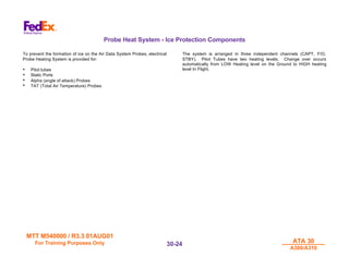 MTT M540000 / R3.3 01AUG01
MTT M540000 / R3.3 01AUG01
For Training Purposes Only
For Training Purposes Only ATA 30
ATA 30
A300/A310
A300/A310
30-
30-24
24
Probe Heat System - Ice Protection Components
To prevent the formation of ice on the Air Data System Probes, electrical
Probe Heating System is provided for:
• Pitot tubes
• Static Ports
• Alpha (angle of attack) Probes
• TAT (Total Air Temperature) Probes
The system is arranged in three independent channels (CAPT, F/O,
STBY). Pitot Tubes have two heating levels. Change over occurs
automatically from LOW Heating level on the Ground to HIGH heating
level In Flight.
 