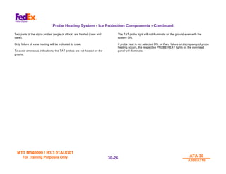 MTT M540000 / R3.3 01AUG01
MTT M540000 / R3.3 01AUG01
For Training Purposes Only
For Training Purposes Only ATA 30
ATA 30
A300/A310
A300/A310
30-
30-26
26
Probe Heating System - Ice Protection Components - Continued
Two parts of the alpha probes (angle of attack) are heated (case and
vane).
Only failure of vane heating will be indicated to crew.
To avoid erroneous indications, the TAT probes are not heated on the
ground.
The TAT probe light will not illuminate on the ground even with the
system ON.
If probe heat is not selected ON, or if any failure or discrepancy of probe
heating occurs, the respective PROBE HEAT lights on the overhead
panel will illuminate.
 