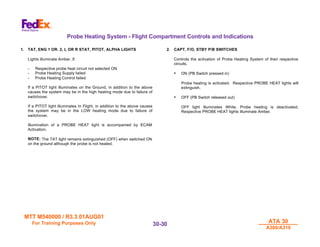 MTT M540000 / R3.3 01AUG01
MTT M540000 / R3.3 01AUG01
For Training Purposes Only
For Training Purposes Only ATA 30
ATA 30
A300/A310
A300/A310
30-
30-30
30
Probe Heating System - Flight Compartment Controls and Indications
1. TAT, ENG 1 OR. 2, L OR R STAT, PITOT, ALPHA LIGHTS
Lights illuminate Amber, if:
- Respective probe heat circuit not selected ON
- Probe Heating Supply failed
- Probe Heating Control failed
If a PITOT light illuminates on the Ground, in addition to the above
causes the system may be in the high heating mode due to failure of
switchover.
If a PITOT light illuminates In Flight, in addition to the above causes
the system may be in the LOW heating mode due to failure of
switchover.
Illumination of a PROBE HEAT light is accompanied by ECAM
Activation.
NOTE: The TAT light remains extinguished (OFF) when switched ON
on the ground although the probe is not heated.
2. CAPT, F/O, STBY P/B SWITCHES
Controls the activation of Probe Heating System of their respective
circuits.
• ON (PB Switch pressed in)
Probe heating is activated. Respective PROBE HEAT lights will
extinguish.
• OFF (PB Switch released out)
OFF light illuminates White. Probe heating is deactivated.
Respective PROBE HEAT lights illuminate Amber.
 