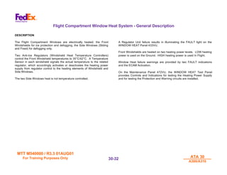 MTT M540000 / R3.3 01AUG01
MTT M540000 / R3.3 01AUG01
For Training Purposes Only
For Training Purposes Only ATA 30
ATA 30
A300/A310
A300/A310
30-
30-32
32
Flight Compartment Window Heat System - General Description
DESCRIPTION
The Flight Compartment Windows are electrically heated; the Front
Windshields for ice protection and defogging, the Side Windows (Sliding
and Fixed) for defogging only.
Two Anti-Ice Regulators (Windshield Heat Temperature Controllers)
control the Front Windshield temperatures to 35°C/42°C. A Temperature
Sensor in each windshield signals the actual temperature to the related
regulator, which accordingly activates or deactivates the heating power
supply from regulator control to the heating elements of Windshield and
Side Windows.
The two Side Windows heat is not temperature controlled.
A Regulator Unit failure results in illuminating the FAULT light on the
WINDOW HEAT Panel 433VU.
Front Windshields are heated on two heating power levels. LOW heating
power is used on the Ground. HIGH heating power is used In Flight.
Window Heat failure warnings are provided by two FAULT indications
and the ECAM Activation.
On the Maintenance Panel 472VU, the WINDOW HEAT Test Panel
provides Controls and Indications for testing the Heating Power Supply
and for testing the Protection and Warning circuits are installed.
 