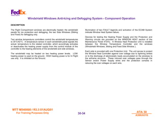 MTT M540000 / R3.3 01AUG01
MTT M540000 / R3.3 01AUG01
For Training Purposes Only
For Training Purposes Only ATA 30
ATA 30
A300/A310
A300/A310
30-
30-34
34
Windshield Windows Anti-Icing and Defogging System - Component Operation
DESCRIPTION
The Flight Compartment windows are electrically heated; the windshield
panels for ice protection and defogging, the two Side Windows (Sliding
and Fixed) for defogging only.
Two window temperature controllers control the windshield temperatures
to 35°C/42°C. A temperature sensor in each windshield panel signals the
actual. temperature to the related controller, which accordingly activates
or deactivates the heating power supply from the control module of the
controller to the heating elements of the windshield and side windows.
The windshield may be heated on two heating power levels. LOW
heating power is used on the ground. HIGH heating power is for In Flight
use only. It is inhibited on the Ground.
Illumination of two FAULT legends and activation of the ECAM System
indicate Window Heat System failure.
Devices for testing the Heating Power Supply and the Protection and
Warning circuits are provided on the WINDOW HEAT section of the
Maintenance Panel 472VU. A Window Heat Protection Unit is installed
between the Window Temperature Controller and the windows
(Windshield Windows, Sliding and Fixed Side Window ).
Each side is provided with one Protection Unit. The unit serves to protect
the Window Heat Controller against over voltage due to lightning strikes
or to the discharge of electrostatic loads accumulated on the windows to
the airframe structure. These induced over voltages pass through the
Sensor and/or Power Supply wires and the protection consists in
reducing the over voltages on each wire.
 