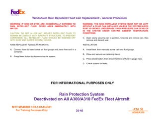 MTT M540000 / R3.3 01AUG01
MTT M540000 / R3.3 01AUG01
For Training Purposes Only
For Training Purposes Only ATA 30
ATA 30
A300/A310
A300/A310
30-
30-40
40
Windshield Rain Repellent Fluid Can Replacement - General Procedure
WARNING: IF SKIN OR EYES ARE ACCIDENTALLY EXPOSED TO
RAIN REPELLENT FLUID, FLUSH AREA IMMEDIATELY WITH
WATER.
CAUTION: DO NOT ALLOW ANY SPILLED REPELLENT FLUID TO
REMAIN IN CONTACT WITH AIRCRAFT STRUCTURE. TO PREVENT
CORROSION, ALL REPELLENT FLUID SHOULD BE WASHED OFF
WITH SOAP AND WATER WITHIN 2 HOURS.
RAIN REPELLENT FLUID CAN REMOVAL
A. Connect hose to bleed valve on fluid gauge and place free end in a
container.
B. Press bleed button to depressurize the system.
WARNING: THE RAIN REPELLENT SYSTEM MUST NOT BE LEFT
WITHOUT A FLUID CAN INSTALLED UNLESS THE SYSTEM BLEED
PORT IS OPENED. UNDESIRABLY HIGH PRESSURE CAN DEVELOP
IN THE SYSTEM UNDER CERTAIN AMBIENT TEMPERATURE
CONDITIONS.
C. Open clamp securing can to partition. Unscrew and remove can. Also
remove and discard seal.
INSTALLATION
A. Install seal, then manually screw can onto fluid gauge.
B. Close and secure can retaining clamp.
C. Press bleed button, then check that level of fluid in gauge rises.
D. Check system for leaks.
Rain Protection System
Rain Protection System
Deactivated on All A300/A310 FedEx Fleet Aircraft
Deactivated on All A300/A310 FedEx Fleet Aircraft
FOR INFORMATIONAL PURPOSES ONLY
 