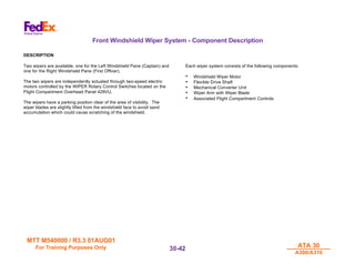 MTT M540000 / R3.3 01AUG01
MTT M540000 / R3.3 01AUG01
For Training Purposes Only
For Training Purposes Only ATA 30
ATA 30
A300/A310
A300/A310
30-
30-42
42
Front Windshield Wiper System - Component Description
DESCRIPTION
Two wipers are available; one for the Left Windshield Pane (Captain) and
one for the Right Windshield Pane (First Officer).
The two wipers are independently actuated through two-speed electric
motors controlled by the WIPER Rotary Control Switches located on the
Flight Compartment Overhead Panel 429VU.
The wipers have a parking position clear of the area of visibility. The
wiper blades are slightly lifted from the windshield face to avoid sand
accumulation which could cause scratching of the windshield.
Each wiper system consists of the following components:
• Windshield Wiper Motor
• Flexible Drive Shaft
• Mechanical Converter Unit
• Wiper Arm with Wiper Blade
• Associated Flight Compartment Controls
 