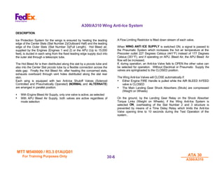 MTT M540000 / R3.3 01AUG01
MTT M540000 / R3.3 01AUG01
For Training Purposes Only
For Training Purposes Only ATA 30
ATA 30
A300/A310
A300/A310
30-
30-6
6
A300/A310 Wing Anti-Ice System
DESCRIPTION
Ice Protection System for the wings is ensured by heating the leading
edge of the Center Slats (Slat Number 2)(Outboard Half) and the leading
edge of the Outer Slats (Slat Number 3)(Full Length). Hot Bleed air,
supplied by the Engines (Engines 1 and 2) or the APU (Up to 15,000
feet), is ducted in each wing from the fixed leading edge supply duct into
the outer slat through a telescopic tube.
The Hot Bleed Air is then distributed along this slat by a piccolo tube and
also into the Center Slat piccolo tube by a flexible connection across the
slats gap. Finally the Hot Bleed Air, after heating the concerned slats,
exhausts overboard through vent holes distributed along the slat rear
skin.
Each wing is equipped with two Anti-Ice Shutoff Valves (Solenoid
Controlled and Pneumatically Operated) (NORMAL and ALTERNATE)
are arranged in parallel position.
• With Engine Bleed Air Supply, only one valve is active, as selected
• With APU Bleed Air Supply, both valves are active regardless of
mode selection
A Flow Limiting Restrictor is fitted down stream of each valve.
When WING ANTI ICE SUPPLY is switched ON, a signal is passed to
the Pneumatic System which increases the hot air temperature at the
Precooler outlet 227 Degrees Celsius (441°F) instead of 177 Degrees
Celsius (351°F), and if operating on APU. Bleed Air, the APU Bleed Air
flow will be increased.
If, during operation, an Anti-Ice Valve fails to OPEN the other valve can
be selected for operation. Without Electrical or Pneumatic Supply the
valves are springloaded to the CLOSED position.
The Wing Anti-Ice Valves will CLOSE automatically if:
• Either Engine FIRE Handle is pulled while the AIR BLEED X-FEED
valve is CLOSED
• The Main Landing Gear Shock Absorbers (Struts) are compressed
(Weight on Wheels)
On the ground, by the Landing Gear Relay on the Shock Absorber
Torque Links (Weight on Wheels), if the Wing Anti-Ice System is
selected ON, overheating of the Slat Number 2 and 3 structure is
prevented by means of a Time Delay Relay which limits the Anti-Ice
Valve opening time to 10 seconds during the Test Operation of the
system..
 