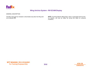 MTT M540000 / R3.3 01AUG01
MTT M540000 / R3.3 01AUG01
For Training Purposes Only
For Training Purposes Only ATA 30
ATA 30
A300/A310
A300/A310
30-
30-8
8
Wing Anti-Ice System - RH ECAM Display
GENERAL DESCRIPTION
The Blue Color Anti-Ice indication is illuminated only when the Wing Anti-
Ice is selected ON.
NOTE: The RH ECAM Air Bleed Page, which is associated with the Anti-
Ice System, will only be called up during low bleed air pressure
conditions.
 