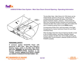 MTT M540000/R3.32 16AUG01
MTT M540000/R3.32 16AUG01
For Training Purposes Only
For Training Purposes Only
ATA 32
ATA 32
A300/A310
A300/A310
32-
32-101
101
PERSONNEL SAFETY
If someone applies ELEC/HYD Power with
personnel in Main Gear - Main Door Opening /
Closing ranges, and/or in the Main Gear Wheel
Well area---DANGER---Do Not Position Main Door
Ground OPENING/CLOSING Handle(s) in the
“CLOSE” position without ELECTRICAL POWER
and GREEN HYDRAULIC SYSTEM POWER “ON”.
The two Main Gear - Main Doors (LH / RH) doors can be
independently opened on the ground. Pulling down the
corresponding lever isolates the system from Green
System Hydraulic System pressure, interconnects the
Main Door Actuating Cylinder chambers and mechanically
releases the Main Door Uplock of the door which allows the
door to freefall by gravity force to the OPEN position
Corresponding Amber Door Light illuminates in the Flight
Compartment on Center Instrument Panel 4VU and Pilots’
Overhead Panel.
When the Main Gear Door Ground Opening Handle is reset
to the CLOSED position, and Green Hydraulic System
pressure applied, the Main Door will CLOSE providing the
Landing Gear Control Handle is selected DOWN and ELEC
POWER available.
A300/A310 Main Gear System - Main Gear Doors Ground Opening - Operating Information
 