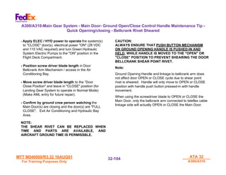 MTT M540000/R3.32 16AUG01
MTT M540000/R3.32 16AUG01
For Training Purposes Only
For Training Purposes Only
ATA 32
ATA 32
A300/A310
A300/A310
32-
32-104
104
- Apply ELEC / HYD power to operate the system(s)
to "CLOSE" door(s). electrical power "ON" (28 VDC
and 115 VAC required) and turn Green Hydraulic
System Electric Pumps to the "ON" position in the
Flight Deck Compartment.
- Position screw driver blade length in Door
Bellcrank Arm Mechanism / access in the Air
Conditioning Bay.
- Move screw driver blade length to the ”Door
Close Position" and leave in "CLOSE" position (for
Landing Gear System to operate in Normal Mode)
(Make AML entry for future repair).
- Confirm by ground crew person watching the
Main Door(s) are closing and the door(s) are "FULL
CLOSE". Exit Air Conditioning and Hydraulic Bay
Area.
NOTE:
THE SHEAR RIVET CAN BE REPLACED WHEN
TIME AND PARTS ARE AVAILABLE, AND
AIRCRAFT GROUND TIME IS PERMISSBLE.
A300/A310-Main Gear System - Main Door- Ground Open/Close Control Handle Maintenance Tip -
Quick Opening/closing - Bellcrank Rivet Sheared
CAUTION:
ALWAYS ENSURE THAT PUSH BUTTON MECHANISM
ON GROUND OPENING HANDLE IS PUSHED-IN AND
HELD, WHILE HANDLE IS MOVED TO THE "OPEN" OR
"CLOSE" POSITION TO PREVENT SHEARING THE DOOR
BELLCRANK SHEAR POINT RIVET.
Note:
Ground Opening Handle and linkage to bellcrank arm does
not affect door OPEN or CLOSE cycle due to shear point
rivet is sheared. Handle will only move to OPEN or CLOSE
position with handle push button pressed-in with handle
movement.
When using the screwdriver blade to OPEN or CLOSE the
Main Door, only the bellcrank arm connected to teleflex cable
linkage side will actually OPEN or CLOSE the Main Door.
 