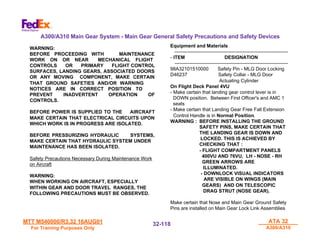 MTT M540000/R3.32 16AUG01
MTT M540000/R3.32 16AUG01
For Training Purposes Only
For Training Purposes Only
ATA 32
ATA 32
A300/A310
A300/A310
32-
32-118
118
WARNING:
BEFORE PROCEEDING WITH MAINTENANCE
WORK ON OR NEAR MECHANICAL FLIGHT
CONTROLS OR PRIMARY FLIGHT CONTROL
SURFACES, LANDING GEARS, ASSOCIATED DOORS
OR ANY MOVING COMPONENT, MAKE CERTAIN
THAT GROUND SAFETIES AND/OR WARNING
NOTICES ARE IN CORRECT POSITION TO
PREVENT INADVERTENT OPERATION OF
CONTROLS.
BEFORE POWER IS SUPPLIED TO THE AIRCRAFT
MAKE CERTAIN THAT ELECTRICAL CIRCUITS UPON
WHICH WORK IS IN PROGRESS ARE ISOLATED.
BEFORE PRESSURIZING HYDRAULIC SYSTEMS,
MAKE CERTAIN THAT HYDRAULIC SYSTEM UNDER
MAINTENANCE HAS BEEN ISOLATED.
Safety Precautions Necessary During Maintenance Work
on Aircraft
WARNING:
WHEN WORKING ON AIRCRAFT, ESPECIALLY
WITHIN GEAR AND DOOR TRAVEL RANGES, THE
FOLLOWING PRECAUTIONS MUST BE OBSERVED.
Equipment and Materials
----------------------------------------------------------------------
- ITEM DESIGNATION
----------------------------------------------------------------------
98A32101510000 Safety Pin - MLG Door Locking
D46237 Safety Collar - MLG Door
Actuating Cylinder
On Flight Deck Panel 4VU
- Make certain that landing gear control lever is in
DOWN position. Between First Officer's and AMC 1
seats
- Make certain that Landing Gear Free Fall Extension
Control Handle is in Normal Position.
WARNING : BEFORE INSTALLING THE GROUND
SAFETY PINS, MAKE CERTAIN THAT
THE LANDING GEAR IS DOWN AND
LOCKED. THIS IS ACHIEVED BY
CHECKING THAT :
- FLIGHT COMPARTMENT PANELS
400VU AND 76VU, LH - NOSE - RH
GREEN ARROWS ARE
ILLUMINATED.
- DOWNLOCK VISUAL INDICATORS
ARE VISIBLE ON WINGS (MAIN
GEARS) AND ON TELESCOPIC
DRAG STRUT (NOSE GEAR).
Make certain that Nose and Main Gear Ground Safety
Pins are installed on Main Gear Lock Link Assemblies
A300/A310 Main Gear System - Main Gear General Safety Precautions and Safety Devices
 