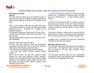 MTT M540000/R3.32 16AUG01
MTT M540000/R3.32 16AUG01
For Training Purposes Only
For Training Purposes Only
ATA 32
ATA 32
A300/A310
A300/A310
32-
32-122
122
Gear Sequence Valves
General
The gear sequence valves serve to control the supply of
pressure to the gear lock release actuating cylinders and
gear actuating cylinders depending on the position of the
doors.
There is one sequence valve per main gear main door.
Two sequence valves per aircraft. The slide valve of each
sequence valve is connected by a linkage to the
corresponding door.
The sequence valves are located near to the main doors :
- On the center keel beam at the bottom of section 15 for
the main gear
The main gear sequence valves are symmetrical and non-
interchangeable.
Operation- Main Gear Sequence Valve
The two main gear sequence valves are hydraulically
connected. When the main door is closed the sequence
valves connect the following to reservoir return :
- The main gear actuating cylinder retraction chamber.
- The main gear uplock actuating cylinder release
chamber.
When the two doors are open the sequence valves
connect the nose gear actuating cylinder retraction
chamber and nose gear telescopic strut downlock release
chamber to the retraction supply system and the nose
gear uplock actuating cylinder release chamber to the
extension supply system.
In the door intermediate positions the sequence valves
maintain the connections to reservoir return until both
doors are sufficiently open for gear extension without
fouling.
A system in the sequence valves is provided to ensure
that, during door closure at the end of gear extension,
the flow of fluid from the main gear actuating cylinder
retraction chamber to reservoir return, can occur without
interruption.
The system includes a check valve to ensure that this
feature does not result in momentary internal leakage at
the end of door opening during the gear retraction cycle.
A rigging hole is provided for locking the mechanical
input lever in the door open position.
Main gear sequence valve
The main gear sequence valves have the same features
and functions with respect to each main gear and its
door as those of the nose gear sequence valves
described above.
The main gear sequence valves are not, hydraulically
connected in series, each sequence valve independently
controlling the corresponding main gear.
A300/A310 Main Gear System - Main Gear Sequence Valve Components
 