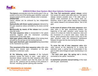 MTT M540000/R3.32 16AUG01
MTT M540000/R3.32 16AUG01
For Training Purposes Only
For Training Purposes Only
ATA 32
ATA 32
A300/A310
A300/A310
32-
32-130
130
The Uplock automatically locks the landing gear in the up
position at the end of the landing gear retraction cycle and
remains locked until the uplock release order is received.
OPERATION
Uplock release can be achieved by two independent
systems :
Hydraulically with Green system pressure delivered by
the gear sequence valves controlled by the doors (normal
mode)
Mechanically by means of the release lever provided
(free fall mode).
The door sequence valve is incorporated in the uplock
assembly together with the mechanism controlling
displacement of the slide valve :
Upon gear uplock under the action of the locking lever
actuated by the springs and the locking dash-pot.
Upon gear downlock, gear movement being transmitted
to the mechanism by a lever.
This movement of the door sequence valve slide valve
causes door closure upon completion of the gear
retraction or extension cycle.
At the following cycle, inversion of the hydraulic
pressure causes the doors to open : gear uplock or
downlock release causes the door sequence valve slide
valve to adopt a position such that the doors are held
open by the pressure and by locking of the pressure in
the door actuating cylinder opening side chamber.
The Free Fall mechanism uplock release control
first causes the uplock valve slide valve so that uplock
release remains possible even if the slide valve is
seized. Initial movement of the control does not,
therefore, result in gear uplock release thus enabling
door uplock release to be achieved before that of the
gear.
In the event of seizure of the door sequence valve
slide valve in the gear downlocked position, the
beginning of the gear retraction cycle causes the
rupture of a shear pin inside the sequence valve and
the movement of a second slide valve, inside the
former, which prevents door closure at the end of the
gear retraction cycle and subsequent interference
between the gear and the door during the following
extension cycle.
To cover the risk of door sequence valve slide
valve seizure at the beginning of, or during the
extension cycle, a spring rod is incorporated in the
gear-to-slide valve linkage and gear downlocking is not
hindered.
- For each main gear, the spring rod is directly
connected to the uplock mechanism
A mechanism prevents manual locking of the hook
with the gear downlocked.
A300/A310 Main Gear System- Main Gear Uplocks Components
 