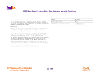 MTT M540000/R3.32 16AUG01
MTT M540000/R3.32 16AUG01
For Training Purposes Only
For Training Purposes Only
ATA 32
ATA 32
A300/A310
A300/A310
32-
32-144
144
(1)General
The two main gear actuating cylinders are identical
The actuating cylinders are of the double-acting type each equipped
with a variable restrictor, a dampingsystem which slows down travel at
the end of rod retraction (gear retraction). The variable restrictor is
external to the actuating cylinder.
(2)Description
Slow down at the end of rod retraction is achieved by restriction of
the fluid, expelled from the extension side chamber, through a
calibrated orifice after closing of the main orifice.
The variable restrictor is installed on the actuating cylinder body.
Orifice A of the restrictor is connected to the actuating cylinder
retraction side chamber and orifice B to the retraction line.
The variable restrictor serves to limit pressure peaks in the actuating
cylinder at the beginning of the extension and retraction cycles.
It is controlled by a rod connected to the landing gear hinge arm.
In both the landing gear uplocked and downlocked positions, end of
travel clearance is provided in the actuating cylinder and the rod does
not bottom.
.
The actuating cylinder rod end fitting is adjustable.
-------------------------------------------------------------------------------
Drawing PR 50790-1
-------------------------------------------------------------------------------
Weight without fluid 99 Kg
-------------------------------------------------------------------------------
Identification of hydraulic ports A : Rod retraction
B : Rod extension
-------------------------------------------------------------------------------
A300 Main Gear System - Main Gear Actuator Variable Restrictor
 