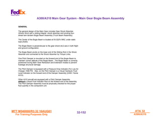 MTT M540000/R3.32 16AUG01
MTT M540000/R3.32 16AUG01
For Training Purposes Only
For Training Purposes Only
ATA 32
ATA 32
A300/A310
A300/A310
32-
32-152
152
GENERAL
The general design of the Main Gear includes Gear Shock Absorber
(Shock Strut) with a sliding integral shock absorber and pivoting four-
wheel twin-tandem Bogie Beam Assembly (Truck Beam Assembly).
The Center of the Bogie Beam is located at 50.022% MAC under static
load (A300).
The Bogie Beam is perpendicular to the gear shock strut axis in both flight
and ground configuration.
The Bogie Beam pivots on the lower end of the Sliding Rod in the Shock
Absorber and connected to the Shock Absorber by Torque Links.
One Pitch Damper is mounted on the forward end of the Bogie Beam to
maintain correct attitude of the Bogie Beam. The Bogie Beam is correctly
positioned during Main Gear Retraction and Extension modes to prevent
fuselage structural damage.
The Pitch Damper is equipped with a Pressure Drop Indicator (For Low Air
Charge) <508 PSI. Also, on the Pitch Damper is a Visual Hydraulic Fluid
Level Indicator on the forward end of the Damper Assembly (A300 / Some
A310).
Other A310 aircraft are equipped with a Pitch Damper Assembly
without a Visual Fluid Indicator Rod on the forward end of the assembly.
The Pitch Damper Assembly must be physically checked for the proper
fluid quantity in the component unit.
A300/A310 Main Gear System - Main Gear Bogie Beam Assembly
 