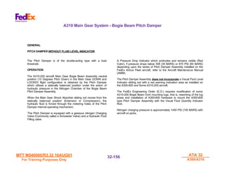 MTT M540000/R3.32 16AUG01
MTT M540000/R3.32 16AUG01
For Training Purposes Only
For Training Purposes Only
ATA 32
ATA 32
A300/A310
A300/A310
32-
32-156
156
A310 Main Gear System - Bogie Beam Pitch Damper
GENERAL
PITCH DAMPER WITHOUT FLUID LEVEL INDICATOR
The Pitch Damper is of the double-acting type with a load
threshold.
OPERATION
The A310-200 aircraft Main Gear Bogie Beam Assembly neutral
position (10 Degrees Pitch Down) in the Main Gear DOWN and
LOCKED flight configuration is obtained by the Pitch Damper
which utilizes a statically balanced position under the action of
hydraulic pressure in the Nitrogen Chamber of the Bogie Beam
Pitch Damper Assembly.
When the Main Gear Shock Absorber sliding rod moves from the
statically balanced position (Extension or Compression), the
hydraulic fluid is forced through the metering holes of the Pitch
Damper internal operating mechanism.
TThe Pitch Damper is equipped with a gaseous nitrogen Charging
vValve (Commonly called a Schraeder Valve) and a Hydraulic Fluid
iFilling valve.
A Pressure Drop Indicator which protrudes and remains visible (Red
Color), if pressure drops below 508 (35 BARS) or 870 PSI (60 BARS)
depending upon the series of Pitch Damper Assembly installed on the
FedEx Airbus Fleet aircraft, refer to the Aircraft Maintenance Manual
(AMM).
The Pitch Damper Assembly does not incorporate a Visual Fluid Level
Indicator sliding rod with a red warning indication area as installed on
the A300-600 and Some A310-200 aircraft.
The FedEx Engineering Order (E.O.) requires modification of some
A310-200 Bogie Beam front mounting lugs, that is, reworking of the lug
areas and installation of A300-600 hardware to mount the A300-600
type Pitch Damper Assembly with the Visual Fluid Quantity Indicator
Rod.
Nitrogen charging pressure is approximately 1450 PSI (100 BARS) with
aircraft on jacks.
 