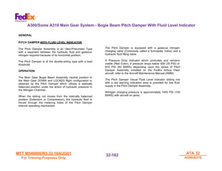 MTT M540000/R3.32 16AUG01
MTT M540000/R3.32 16AUG01
For Training Purposes Only
For Training Purposes Only
ATA 32
ATA 32
A300/A310
A300/A310
32-
32-162
162
A300/Some A310 Main Gear System - Bogie Beam Pitch Damper With Fluid Level Indicator
GENERAL
PITCH DAMPER WITH FLUID LEVEL INDICATOR
The Pitch Damper Assembly is an Oleo-Pneumatic Type
with a separator between the hydraulic fluid and gaseous
nitrogen required because of its horizontal position.
The Pitch Damper is of the double-acting type with a load
threshold.
OPERATION
The Main Gear Bogie Beam Assembly neutral position in
the Main Gear DOWN and LOCKED flight configuration is
obtained by the Pitch Damper which utilizes a statically
balanced position under the action of hydraulic pressure in
the Nitrogen Chamber.
When the sliding rod moves from the statically balanced
position (Extension or Compression), the hydraulic fluid is
forced through the metering holes of the Pitch Damper
internal operating mechanism.
The Pitch Damper is equipped with a gaseous nitrogen
charging valve (Commonly called a Schraeder Valve) and a
hydraulic fluid filling valve.
A Pressure Drop Indicator which protrudes and remains
visible (Red Color), if pressure drops below 508 (35 PSI) or
870 PSI (60 BARS) depending upon the series of Pitch
Damper Assembly installed on the FedEx Airbus Fleet
aircraft, refer to the Aircraft Maintenance Manual (AMM).
The Pitch Damper Visual Fluid Level Indicator sliding rod
with a red warning indication area is provided for low fluid
supply in the Pitch Damper Assembly.
Nitrogen charging pressure is approximately 1450 PSI (100
BARS) with aircraft on jacks.
 