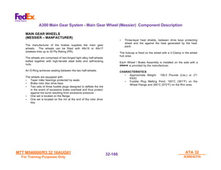 MTT M540000/R3.32 16AUG01
MTT M540000/R3.32 16AUG01
For Training Purposes Only
For Training Purposes Only
ATA 32
ATA 32
A300/A310
A300/A310
32-
32-166
166
A300 Main Gear System - Main Gear Wheel (Messier) Component Description
MAIN GEAR WHEELS
(MESSIER – MANFACTURER)
The manufacturer of the brakes supplies the main gear
wheels. The wheels can be fitted with 49x19 or 49x17
tubeless tires up to 30 Ply Rating (PR).
The wheels are comprised of two-forged light alloy half-wheels
bolted together with high-tensile steel bolts and self-locking
nuts.
An O-Ring achieves sealing between the two half-wheels.
The wheels are equipped with:
•
• Taper roller bearings protected by seals
•
• Brake rotor disc drive keys
•
• Two sets of three fusible plugs designed to deflate the tire
in the event of excessive brake overheat and thus protect
against tire burst resulting from excessive pressure :
•
• One set is located on the flange
•
• One set is located on the rim at the end of the rotor drive
key.
•
• Three-layer heat shields, between drive keys protecting
wheel and tire against the heat generated by the heat
pack.
The hubcap is fixed on the wheel with a V-Clamp in the wheel
hub area.
Each Wheel / Brake Assembly is installed on the axle with a
sleeve is provided by the manufacturer.
CHARACTERISTICS
•
• Approximate Weight: 156.5 Pounds (Lbs.) or (71
KGS)
•
• Fusible Plug Melting Point: 183°C (361°F) on the
Wheel Flange and 300°C (572°F) on the Rim area.
 
