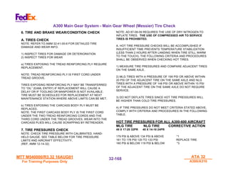 MTT M540000/R3.32 16AUG01
MTT M540000/R3.32 16AUG01
For Training Purposes Only
For Training Purposes Only
ATA 32
ATA 32
A300/A310
A300/A310
32-
32-168
168
A300 Main Gear System - Main Gear Wheel (Messier) Tire Check
6. TIRE AND BRAKE WEAR/CONDITION CHECK
A. TIRES CHECK
NOTE: REFER TO AMM 32-41-00-6 FOR DETAILED TIRE
DAMAGE AND WEAR INFO.
1) INSPECT TIRES FOR DAMAGE OR DETERIORATION
2) INSPECT TIRES FOR WEAR
a) TIRES EXPOSING THE TREAD REINFORCING PLY REQUIRE
REPLACEMENT.
NOTE: TREAD REINFORCING PLY IS FIRST CORD UNDER
TREAD GROOVE.
TIRES EXPOSING REINFORCING PLY MAY BE TRANSFERRED
TO “OIL” (EAML ENTRY) IF REPLACEMENT WILL CAUSE A
DELAY OR IF TOOLING OR MANPOWER IS NOT AVAILABLE.
TIRE MUST BE SCHEDULED FOR REPLACEMENT AT NEXT
MAINTENANCE STATION WHERE ABOVE LIMITS CAN BE MET.
b) TIRES EXPOSING THE CARCASS BODY PLY MUST BE
REPLACED.
NOTE: THE FIRST CARCASS BODY PLY IS THE FIRST CORD
UNDER THE TWO TREAD REINFORCING CORDS AND THE
THIRD CORD UNDER THE TREAD GROOVES. WEAR INTO THE
CARCASS PLIES WILL CAUSE SCRAPPING BY RETREADER.
7. TIRE PRESSURES CHECK
NOTE: CHECK TIRE PRESSURE WITH CALIBRATED, HAND-
HELD GAUGE. SEE TABLE BELOW FOR TIRE PRESSURE
LIMITS AND AIRCRAFT EFFECTIVITY.
(REF. AMM 12-14-32)
NOTE: AD 87-08-09 REQUIRES THE USE OF DRY NITROGEN TO
INFLATE TIRES. THE USE OF COMPRESSED AIR TO SERVICE
TIRES IS PROHIBITED.
A. HOT TIRE PRESSURE CHECKS WILL BE ACCOMPLISHED IF
INSUFFICIENT TIME PREVENTS TEMPERATURE STABILIZATION
(LESS THAN 2 HOURS AFTER LANDING WHEN TIRE STILL WARM
TO THE TOUCH). THE FOLLOWING CRITERIA AND PROCEDURES
SHALL BE OBSERVED WHEN CHECKING HOT TIRES.
1) MEASURE TIRE PRESSURES AND COMPARE ADJACENT TIRES
ON THE SAME AXLE.
2) MLG TIRES WITH A PRESSURE OF 199 PSI OR ABOVE WITHIN
20 PSI OF THE ADJACENT TIRE ON THE SAME AXLE AND NLG
TIRES WITH A PRESSURE OF 148 PSI OR ABOVE WITHIN 15 PSI
OF THE ADJACENT TIRE ON THE SAME AXLE DO NOT REQUIRE
SERVICE.
3) DO NOT DEFLATE TIRES SINCE HOT TIRE PRESSURES WILL
BE HIGHER THAN COLD TIRE PRESSURES.
4) IF TIRE PRESSURES DO NOT MEET CRITERIA STATED ABOVE,
COMPLY WITH CRITERIA AND PROCEDURES IN THE FOLLOWING
TABLE.
HOT TIRE PRESSURES FOR ALL A300-600 AIRCRAFT
MLG TIRE NLG TIRE CORRECTIVE ACTION
49 X 17-20 32PR 40 X 14-16 24PR
179 PSI & ABOVE 134 PSI & ABOVE *1
161 TO 178 PSI 120 TO 133 PSI REPLACE TIRE
160 PSI & BELOW 119 PSI & BELOW *3
 