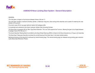 MTT M540000/R3.32 16AUG01
MTT M540000/R3.32 16AUG01
For Training Purposes Only
For Training Purposes Only
ATA 32
ATA 32
A300/A310
A300/A310
32-
32-30
30
GENERAL
The nose gear is hinged on the structure between frames 16A and 17.
The nose gear includes a hydraulic actuating cylinder, a telescopic drag strut, direct acting shock absorber and a system for steering the nose
wheels on the ground.
Five doors close off the nose gear well and restore the fuselage profile.
It is extended and retracted by the Green Hydraulic System Gear Actuating Cylinder.
The Nose Gear is equipped with an Oleo Type Shock Absorber. The Link Tube supports the Trunnion, allowing the gear to be hinged between
Fuselage Frame (FR) 16A and 17.
The shock Absorber Rotating Barrel controlled by the Nose Wheel Steering (NWS) is linked to the Shock Absorber by a Torque Link Assembly.
The Nose Gear Telescope Drag Strut provides fore and aft bracing of the Nose Gear in the down locked position.
Mechanical locking of the drag strut is achieved by internal locking dogs. The internal locking dogs are released during landing gear retraction
cycle (Nose Gear Retraction Phase).
A300/A310 Nose Landing Gear System - General Description
 