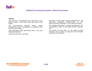 MTT M540000/R3.32 16AUG01
MTT M540000/R3.32 16AUG01
For Training Purposes Only
For Training Purposes Only
ATA 32
ATA 32
A300/A310
A300/A310
32-
32-44
44
A300/A310 Landing Gear System - Wheel Tachometers
GENERAL
TEN IDENTICAL TACHOMETERS ARE INSTALLED IN THE
WHEEL AXLES (1 FOR EACH MAIN AND NOSE GEAR
WHEEL).
THE TACHOMETERS PROVIDE WHEEL SPEED
INFORMATION. EACH TACHOMETER IS EQUIPPED WITH
TWO 200-TOOTH RINGS.
•ONE STATIONARY RING ASSOCIATED WITH A COIL AND
PERMANENT MAGNET
•ONE RING DRIVEN BY THE WHEEL.
ROTATION OF THE WHEEL CAUSES VARIATIONS IN THE
INDUCTION FREQUENCY PROPORTIONAL TO THE
ANGULAR SPEED (FREQUENCY = 200 X ANGULAR SPEED).
THE VARIABLE FREQUENCY VOLTAGE DELIVERED BY THE
TACHOMETER IS SENT TO THE BRAKE SYSTEM CONTROL
UNIT.
THE SIGNAL VOLTAGE SENT TO THE BRAKE SYSTEM
CONTROL UNIT IS USED TO REGULATE THE ANTI-SKID
SYSTEM OF THE AIRCRAFT.
 