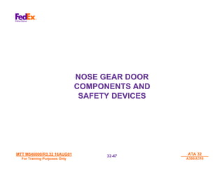 MTT M540000/R3.32 16AUG01
MTT M540000/R3.32 16AUG01
For Training Purposes Only
For Training Purposes Only
ATA 32
ATA 32
A300/A310
A300/A310
32-
32-47
47
NOSE GEAR DOOR
NOSE GEAR DOOR
COMPONENTS AND
COMPONENTS AND
SAFETY DEVICES
SAFETY DEVICES
 