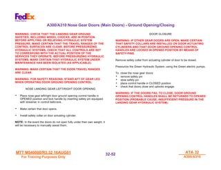 MTT M540000/R3.32 16AUG01
MTT M540000/R3.32 16AUG01
For Training Purposes Only
For Training Purposes Only
ATA 32
ATA 32
A300/A310
A300/A310
32-
32-52
52
WARNING: CHECK THAT THE LANDING GEAR GROUND
SAFETIES, INCLUDING WHEEL CHOCKS, ARE IN POSITION.
BEFORE APPLYING OR RELIEVING HYDRAULIC SYSTEM
PRESSURE, MAKE CERTAIN THAT THE TRAVEL RANGES OF THE
CONTROL SURFACES ARE CLEAR. BEFORE PRESSURIZING
HYDRAULIC SYSTEMS, CHECK THAT ALL CONTROLS ARE SET
TO CORRESPOND WITH THE ACTUAL POSITION OF THE
SERVICES THEY OPERATE. BEFORE PRESSURIZING HYDRAULIC
SYSTEMS, MAKE CERTAIN THAT HYDRAULIC SYSTEM UNDER
MAINTENANCE HAS BEEN ISOLATED (AS APPLICABLE).
WARNING: MAKE CERTAIN THAT THE DOOR TRAVEL RANGES
ARE CLEAR.
WARNING: FOR SAFETY REASONS, STAND AFT OF GEAR LEG
WHEN OPERATING DOOR GROUND OPENING CONTROL.
NOSE LANDING GEAR LEFT/RIGHT DOOR OPENING
• Place nose gear left/right door ground opening control handle in
OPENED position and lock handle by inserting safety pin equipped
with streamer in control bellcrank.
• Make certain that door opens.
• Install safety collar on door actuating cylinder.
NOTE: In the event the doors do not open fully under their own weight, it
will be necessary to manually assist them.
DOOR CLOSURE
WARNING: IF OTHER GEAR DOORS ARE OPEN, MAKE CERTAIN
THAT SAFETY COLLARS ARE INSTALLED ON DOOR ACTUATING
CYLINDERS AND THAT DOOR GROUND OPENING CONTROL
HANDLES ARE LOCKED IN OPENED POSITION BY MEANS OF
SAFETY PINS.
Remove safety collar from actuating cylinder of door to be closed.
Pressurize the Green Hydraulic System, using the Green electric pumps.
To close the nose gear doors:
• remove safety pin
• stow safety pin
• place control handle in CLOSED position
• check that doors close and uplocks engage.
WARNING: IF THE DOORS FAIL TO CLOSE, DOOR GROUND
OPENING CONTROL HANDLES SHALL BE RETURNED TO OPENED
POSITION (PROBABLE CAUSE, INSUFFICIENT PRESSURE IN THE
LANDING GEAR HYDRAULIC SYSTEM).
A300/A310 Nose Gear Doors (Main Doors) - Ground Opening/Closing
 