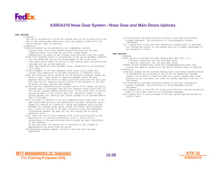 MTT M540000/R3.32 16AUG01
MTT M540000/R3.32 16AUG01
For Training Purposes Only
For Training Purposes Only
ATA 32
ATA 32
A300/A310
A300/A310
32-
32-58
58
A300/A310 Nose Gear System - Nose Gear and Main Doors Uplocks
Gear Uplocks
Gear Uplocks
(1)General
The uplock automatically locks the landing gear in the up position at the
end of the landing gear retraction cycle and remains locked until the
uplock release order is received.
(2)Operation
(a)Uplock release can be achieved by two independent systems :
1 Hydraulically with Green system pressure delivered by the gear
sequence valves controlled by the doors (normal mode)
2 Mechanically by means of the release lever provided (free fall mode).
(b)The door sequence valve is incorporated in the uplock assembly together
with the mechanism controlling displacement of the slide valve :
1 Upon gear uplock under the action of the locking lever actuated by the
springs and the locking dash-pot.
2 Upon gear downlock, gear movement being transmitted to the mechanism
by a lever
(c)This movement of the door sequence valve slide valve causes door
closure upon completion of the gear retraction or extension cycle.
(d)At the following cycle, inversion of the hydraulic pressure causes the
doors to open : gear uplock or downlock release causes the door
sequence valve slide valve to adopt a position such that the doors are
held open by the pressure and by locking of the pressure in the door
actuating cylinder opening side chamber.
(e)The Free Fall mechanism uplock release control first causes the uplock
release lever to disengage from the door sequence valve slide valve so
that uplock release remains possible even if the slide valve is seized.
Initial movement of the control does not, therefore, result in gear
uplock release thus enabling door uplock release to be achieved before
that of the gear.
(f)In the event of seizure of the door sequence valve slide valve in the
gear downlocked position, the beginning of the gear retraction cycle
causes the rupture of a shear pin inside the sequence valve and the
movement of a second slide valve, inside the former, which prevents
door closure at the end of the gear retraction cycle and subsequent
interference between the gear and the door during the following
extension cycle.
(g)To cover the risk of door sequence valve slide valve seizure at the
beginning of, or during the extension cycle, a spring rod is
incorporated in the gear-to-slide valve linkage and gear downlocking
is not hindered.
On the nose gear, the spring rod is installed in the linkage at
approximately one metre from the uplock.
(h)A mechanism prevents manual locking of the hook with the gear
downlocked.
(i)A microswitch indicates positive locking of the hook (microswitch
plunger extended). The microswitch is interchangeable without
adjustment.
(j)A rigging hole in the Free Fall mechanical release input is provided
for locking the control in the normal position to enable adjustment of
the mechanical control.
Door Uplocks
Door Uplocks
(1)General
(a)One uplock is provided for each landing gear main door, i.e. :
- 2 uplocks (identical) for the nose gear doors
- 2 uplocks (identical) for the main gear doors
(b)Each uplock automatically locks the corresponding door upon door
closure and remains locked unitl the uplock release order is received.
(2)Operation
(a)Uplock release can be achieved hydraulically with Green system pressure
or mechanically by actuation of one of the two mechanical release
levers, one of which is used for Free Fall uplock release when Green
pressure is not available, the other for manual opening of the door on
the ground.
(b)A microswitch indicates positive locking of the hook (microswitch
plunger extended). The microswitch is interchangeable without
adjustment.
(c)A rigging hole is provided for locking the Free Fall release mechanical
input in the normal position for adjustment purposes.
(d)A rigging hole is also provided in the door ground opening mechanical
control input.
 