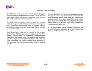 MTT M540000/R3.32 16AUG01
MTT M540000/R3.32 16AUG01
For Training Purposes Only
For Training Purposes Only
ATA 32
ATA 32
A300/A310
A300/A310
32-
32-6
6
The A300-600 is equipped with a tricycle type landing gear
with direct-action Shock Absorbers (Struts). The left and right
Main gears and the nose gear are retractable under hydraulic
power into wells closed off by gear doors.
The Main Gear, is installed under the wing and retracts
inboard, the gear structure being housed aft of the wing spar
box. Two doors, Mechanically linked to the gear structure
and following gear movement at all times, restore the wing
lower surface profile.
Each Bogie Beam Assembly, is returned to the "aligned"
position by a Pitch Damper Unit, is equipped with four Tire /
Wheel / Multidisc Brake Unit Assemblies. The Bogie Beam
Assemblies are housed in the mid-fuselage area commonly
called the Hydraulics Compartment (Bay) or Main Landing
Gear Wheel Well. The exterior fuselage profile is restored by
two Main Gear Doors each operated by a hydraulic actuating
cylinder.
The two Nose Gear Wheels are hydraulically steered on
the ground. The Nose Gear retracts forward into the
Nose Fuselage Section lower area and mechanically
actuates two Aft Doors which close off the aft part of the
Nose Gear Wheel Well. The forward part of the wheel
well is closed off by two Main Doors each operated by a
hydraulic actuating cylinder.
A Tail Gear protects the aft Fuselage Structure in the
event of excessive nose pitch-up or high nose landing
flare out conditions on the runway surface
Landing Gear - General
 