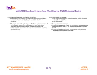 MTT M540000/R3.32 16AUG01
MTT M540000/R3.32 16AUG01
For Training Purposes Only
For Training Purposes Only
ATA 32
ATA 32
A300/A310
A300/A310
32-
32-76
76
(1)Command input is achieved from the flight compartment.
(2)The position of the nose gear leg rotating tube, and consequently that of
the nosewheel axle is slaved to that of the control ; feedback is
mechanical.
(3)Steering is achieved by hydraulic power. The Green system downstream of
the landing gear selector valve supplies a control valve, which directs
pressure to the two actuating cylinders (hydraulically coupled). The
control valve slide valve receives the mechanical command via a system of
cables and pulleys.
(4)The input controls are as follows :
(a)Two interconnected steering control handwheels ; one for the Captain
and one for the First Officer.
(b)The rudder pedals.
B. Steering via control handwheels
(1)The handwheels are used to steer the aircraft during taxiing and provide
a maximum steering angle of ± 65° for maximum handwheel travel of ±
318°30.
(2)The handwheels are mechanically interconnected, movement of one
handwheel causing movement of the other.
A300/A310 Nose Gear System - Nose Wheel Steering (NWS) Mechanical Control
 