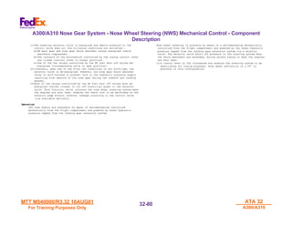 MTT M540000/R3.32 16AUG01
MTT M540000/R3.32 16AUG01
For Training Purposes Only
For Training Purposes Only
ATA 32
ATA 32
A300/A310
A300/A310
32-
32-80
80
A300/A310 Nose Gear System - Nose Wheel Steering (NWS) Mechanical Control - Component
Description
(1)The steering selector valve is energized and admits pressure to the
control valve when all the following conditions are satisfied :
(a)RH main gear and nose gear shock absorber relays energized (shock
absorbers compressed).
(b)The contacts of the microswitch controlled by the towing control lever
are closed (control lever in normal position).
(c)One of the two relays controlled by the HP fuel shut off valves de-
energized (corresponding valve in open position).
(2)Inversely, when one of the first two conditions is not fulfilled, the
selector valve is de-energized. However, the nose gear shock absorber
relay is self-latched to prevent cuts in the hydraulic pressure supply
resulting from rebound of the nose gear during the takeoff and landing
phases.
(3)Both of the relays controlled by the HP fuel shut off valves must be
energized (valves closed) to cut off electrical power to the selector
valve. This function, which isolates the nose wheel steering system when
the engines are shut down, enables the check list to be performed on the
electric pump without internal leakage occurring in the control valve
(low available delivery).
Operation
Operation
The nose wheels are steerable by means of servomechanism controlled
mechanically from the flight compartment and powered by Green hydraulic
pressure tapped from the landing gear extension system.
Nose wheel steering is possible by means of a servomechanism mechanically
controlled from the flight compartment and powered by the Green hydraulic
pressure tapped from the landing gear extension system via a selector
valve. The selector valve shuts off pressure to the steering system when
the shock absorbers are extended, during ground towing or when the engines
are shut down.
(1)A towing lever on the interphone box enables the steering system to be
deactivated for towing purposes. Nose wheel deflection of ± 95° is
possible in this configuration.
 