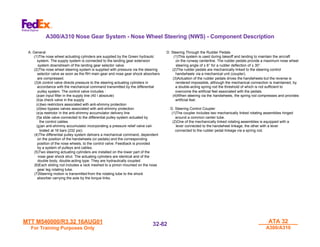 MTT M540000/R3.32 16AUG01
MTT M540000/R3.32 16AUG01
For Training Purposes Only
For Training Purposes Only
ATA 32
ATA 32
A300/A310
A300/A310
32-
32-82
82
A. General
(1)The nose wheel actuating cylinders are supplied by the Green hydraulic
system. The supply system is connected to the landing gear extension
system downstream of the landing gear selector valve.
(2)The nose wheel steering system is supplied with pressure via the steering
selector valve as soon as the RH main gear and nose gear shock absorbers
are compressed.
(3)A control valve directs pressure to the steering actuating cylinders in
accordance with the mechanical command transmitted by the differential
pulley system. The control valve includes :
(a)an input filter in the supply line (40 ì absolute)
(b)a check valve in the supply
(c)two restrictors associated with anti-shimmy protection
(d)two bypass valves associated with anti-shimmy protection
(e)a restrictor in the anti-shimmy accumulator delivery line
(f)a slide valve connected to the differential pulley system actuated by
the control cables.
(g)an anti-shimmy accumulator incorporating a pressure relief valve cali-
brated at 16 bars (232 psi).
(4)The differential pulley system delivers a mechanical command, dependent
on the position of the handwheels (or pedals) and the corresponding
position of the nose wheels, to the control valve. Feedback is provided
by a system of pulleys and cables.
(5)Two steering actuating cylinders are installed on the lower part of the
nose gear shock strut. The actuating cylinders are identical and of the
double body, double-acting type. They are hydraulically coupled.
(6)Each sliding rod includes a rack meshed to a pinion mounted on the nose
gear leg rotating tube.
(7)Steering motion is transmitted from the rotating tube to the shock
absorber carrying the axle by the torque links.
D. Steering Through the Rudder Pedals
(1)This system is used during takeoff and landing to maintain the aircraft
on the runway centerline. The rudder pedals provide a maximum nose wheel
steering angle of ± 6° for a rudder deflection of ± 30°.
(2)The rudder pedals are mechanically linked to the steering control
handwheels via a mechanical unit (coupler).
(3)Actuation of the rudder pedals drives the handwheels but the reverse is
rendered impossible, although the mechanical connection is maintained, by
a double-acting spring rod the threshold of which is not sufficient to
overcome the artificial feel associated with the pedals.
(4)When steering via the handwheels, the spring rod compresses and provides
artificial feel.
D. Steering Control Coupler
(1)The coupler includes two mechanically linked rotating assemblies hinged
around a common center tube.
(2)One of the mechanically linked rotating assemblies is equipped with a
lever connected to the handwheel linkage, the other with a lever
connected to the rudder pedal linkage via a spring rod.
A300/A310 Nose Gear System - Nose Wheel Steering (NWS) - Component Description
 