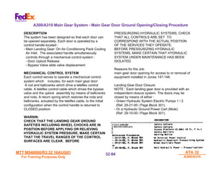 MTT M540000/R3.32 16AUG01
MTT M540000/R3.32 16AUG01
For Training Purposes Only
For Training Purposes Only
ATA 32
ATA 32
A300/A310
A300/A310
32-
32-94
94
DESCRIPTION
The system has been designed so that each door can
be opened separately. Each door is operated by a
control handle located :
- Main Landing Gear: On Air Conditioning Pack Cooling
Air Inlet. The associated handle simultaneously
controls through a mechanical control system :
- Door Uplock Release
- Bypass Valve slide valve displacement
MECHANICAL CONTROL SYSTEM
Each control serves to operate a mechanical control
system which includes, for each main gear door:
A rod and bellcranks which drive a teleflex control
cable. A teleflex control cable which drives the bypass
valve and the uplock assembly by means of bellcranks
and rods. A return spring which restores the rods and
bellcranks, actuated by the teleflex cable, to the initial
configuration when the control handle is returned to
CLOSED position.
WARNIN:
CHECK THAT THE LANDING GEAR GROUND
SAFETIES INCLUDING WHEEL CHOCKS ARE IN
POSITION BEFORE APPLYING OR RELIEVING
HYDRAULIC SYSTEM PRESSURE, MAKE CERTAIN
THAT THE TRAVEL RANGES OF THE CONTROL
SURFACES ARE CLEAR. BEFORE
PRESSURIZING HYDRAULIC SYSTEMS, CHECK
THAT ALL CONTROLS ARE SET TO
CORRESPOND WITH THE ACTUAL POSITION
OF THE SERVICES THEY OPERATE.
BEFORE PRESSURIZING HYDRAULIC
SYSTEMS, MAKE CERTAIN THAT HYDRAULIC
SYSTEM UNDER MAINTENANCE HAS BEEN
ISOLATED.
Reasons for the Job
main gear door opening for access to or removal of
equipment installed in zones 147-148.
Landing Gear Door Closure
NOTE : Each landing gear door is provided with an
independent closure system. The doors may be
closed by means of either :
- Green Hydraulic System Electric Pumps 1 / 2
(Ref. 29-21-00 / Page Block 301).
- Or a Hydraulic Ground Power Cart (Mule)
(Ref. 29-10-00 / Page Block 301).
A300/A310 Main Gear System - Main Gear Door Ground Opening/Closing Procedure
 