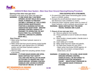 MTT M540000/R3.32 16AUG01
MTT M540000/R3.32 16AUG01
For Training Purposes Only
For Training Purposes Only
ATA 32
ATA 32
A300/A310
A300/A310
32-
32-98
98
Opening of the other main gear door:
Procedure is the same as for other main gear door
WARNING : IF ONE DOOR ONLY HAS BEEN
OPENED, DO NOT WALK ON CLOSED
DOOR. N ORDER TO PREVENT
UNTIMELY OPENING OF THE CLOSED
DOOR DURING MAINTENANCE,
POSITION A WARNING NOTICE ON
ASSOCIATED GEAR DOOR GROUND
OPENING CONTROL HANDLE TO
PROHIBIT ITS OPERATION. DO NOT
TOUCH FREE FALL EXTENSION
CONTROL LINKAGE IN LANDING
GEAR WELL.
Door Closure:
1. Make certain that Green hydraulic reservoir is
pressurized.
2. Make certain that door ground opening control handle
associated with each opened door is in OPENED
position and that Green hydraulic system is
depressurized.
3. Remove safety collar from actuating cylinder of door
to be closed.
WARNING : IF OTHER GEAR DOORS ARE OPEN,
MAKE CERTAIN THAT SAFETY
COLLARS ARE INSTALLED ON DOOR
ACTUATING CYLINDERS AND THAT
DOOR GROUND OPENING CONTROL
HANDLES ARE LOCKED IN OPENED
POSITION BY MEANS OF SAFETY
PINS EQUIPPED WITH STREAMERS.
4. On panel 4VU make certain that landing gear control
lever is in DOWN position.
5. Energize the aircraft electrical network make certain
that electronics racks ventilation is correct.
6. Pressurize Green hydraulic system either by means of
Green hydraulic or with a hydraulic ground power cart
WARNING : MAKE CERTAIN THAT THE DOOR
TRAVEL RANGES ARE CLEAR.
7. Closure of one main gear door:
(a) Remove safety pin from handle.
(b) Press pushbutton at end of handle and release
handle.
(c) Place handle in closed position. (Handle locks in
closed position).
(d) Insert safety pin in handle.
(e) Make certain that door closes and uplocks.
(f) On Flight Deck Panels 4VU and 76VU :
- Make certain that Amber DOOR legends, on
gear door annunciators corresponding to
closed doors, are off.
WARNING : IF DOORS FAIL TO CLOSE, GEAR DOOR
GROUND OPENING CONTROL
HANDLES SHALL BE RETURNED TO
OPENED POSITION (PROBABLE
CAUSE : INSUFFICIENT PRESSURE IN
THE LANDING GEAR HYDRAULIC
SYSTEM).
A300/A310 Main Gear System - Main Gear Door Ground Opening/Closing Procedure
 