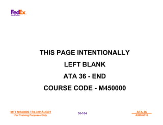 MTT M540000 / R3.3 01AUG01
MTT M540000 / R3.3 01AUG01
For Training Purposes Only
For Training Purposes Only
ATA 36
ATA 36
A300/A310
A300/A310
36-
36-104
104
THIS PAGE INTENTIONALLY
LEFT BLANK
ATA 36 - END
COURSE CODE - M450000
 