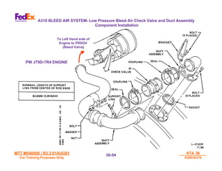 MTT M540000 / R3.3 01AUG01
MTT M540000 / R3.3 01AUG01
For Training Purposes Only
For Training Purposes Only
ATA 36
ATA 36
A300/A310
A300/A310
36-
36-54
54
To Left Hand side of
To Left Hand side of
Engine to PRSOV
Engine to PRSOV
(Bleed Valve
(Bleed Valve)
)
A310 BLEED AIR SYSTEM- Low Pressure Bleed Air Check Valve and Duct Assembly
Component Installation
PW JT9D-7R4 ENGINE
 