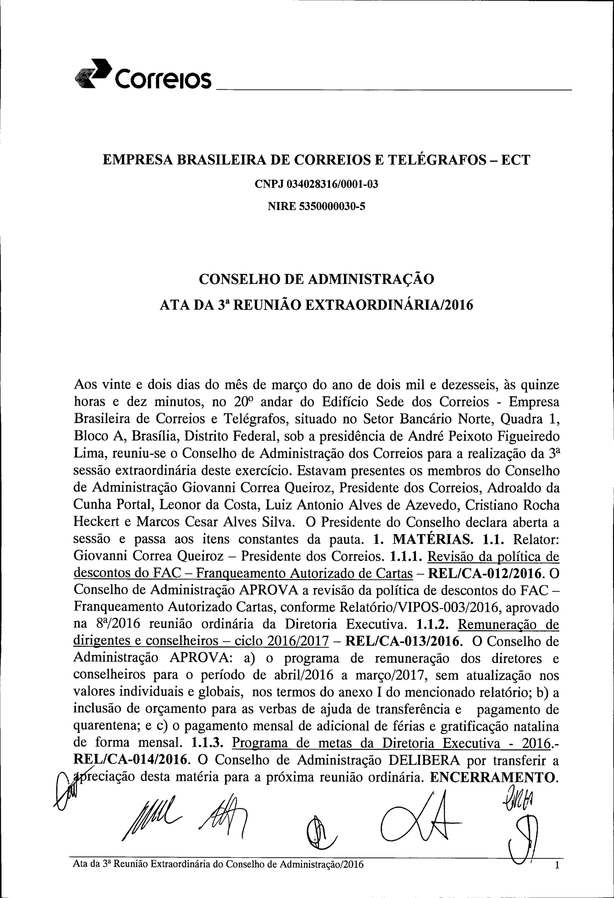 Correios ----------------------
EMPRESA BRASILEIRA DE CORREIOS E TELÉGRAFOS - ECT
CNPJ 034028316/0001-03
NIRE 5350000030-5
CONSELHO DE ADMINISTRAÇÃO
ATA DA 33
REUNIÃO EXTRAORDINÁRIA/2016
Aos vinte e dois dias do mês de março do ano de dois mil e dezesseis, às quinze
horas e dez minutos, no 20° andar do Edifício Sede dos Correios - Empresa
Brasileira de Correios e Telégrafos, situado no Setor Bancário Norte, Quadra 1,
Bloco A, Brasília, Distrito Federal, sob a presidência de André Peixoto Figueiredo
Lima, reuniu-se o Conselho de Administração dos Correios para a realização da 3a
sessão extraordinária deste exerCÍcio. Estavam presentes os membros do Conselho
de Administração Giovanni Correa Queiroz, Presidente dos Correios, Adroaldo da
Cunha Portal, Leonor da Costa, Luiz Antonio Alves de Azevedo, Cristiano Rocha
Heckert e Marcos Cesar Alves Silva. O Presidente do Conselho declara aberta a
sessão e passa aos itens constantes da pauta. 1. MATÉRIAS. 1.1. Relator:
Giovanni Correa Queiroz - Presidente dos Correios. 1.1.1. Revisão da política de
descontos do FAC - Franqueamento Autorizado de Cartas - REL/CA-012/2016. O
Conselho de Administração APROVA a revisão da política de descontos do FAC-
Franqueamento Autorizado Cartas, conforme Relatório/VIPOS-003/2016, aprovado
na ga/2016 reunião ordinária da Diretoria Executiva. 1.1.2. Remuneração de
dirigentes e conselheiros - ciclo 2016/2017 - REL/CA-013/2016. O Conselho de
Administração APROVA: a) o programa de remuneração dos diretores e
conselheiros para o período de abril/2016 a março/2017, sem atualização nos
valores individuais e globais, nos termos do anexo I do mencionado relatório; b) a
inclusão de orçamento para as verbas de ajuda de transferência e pagamento de
quarentena; e c) o pagamento mensal de adicional de férias e gratificação natalina
de forma mensal. 1.1.3. Programa de metas da Diretoria Executiva - 2016.-
REL/CA-014/2016. O Conselho de Administração DELIBERA por transferir a
ryreciaç~iat~ a próximareuniãoordinária.ENCERRA~;rO.
Ata da 3' Reunião Extraoedináda do Conselho de Admin~0l2016 lJ) 1
 