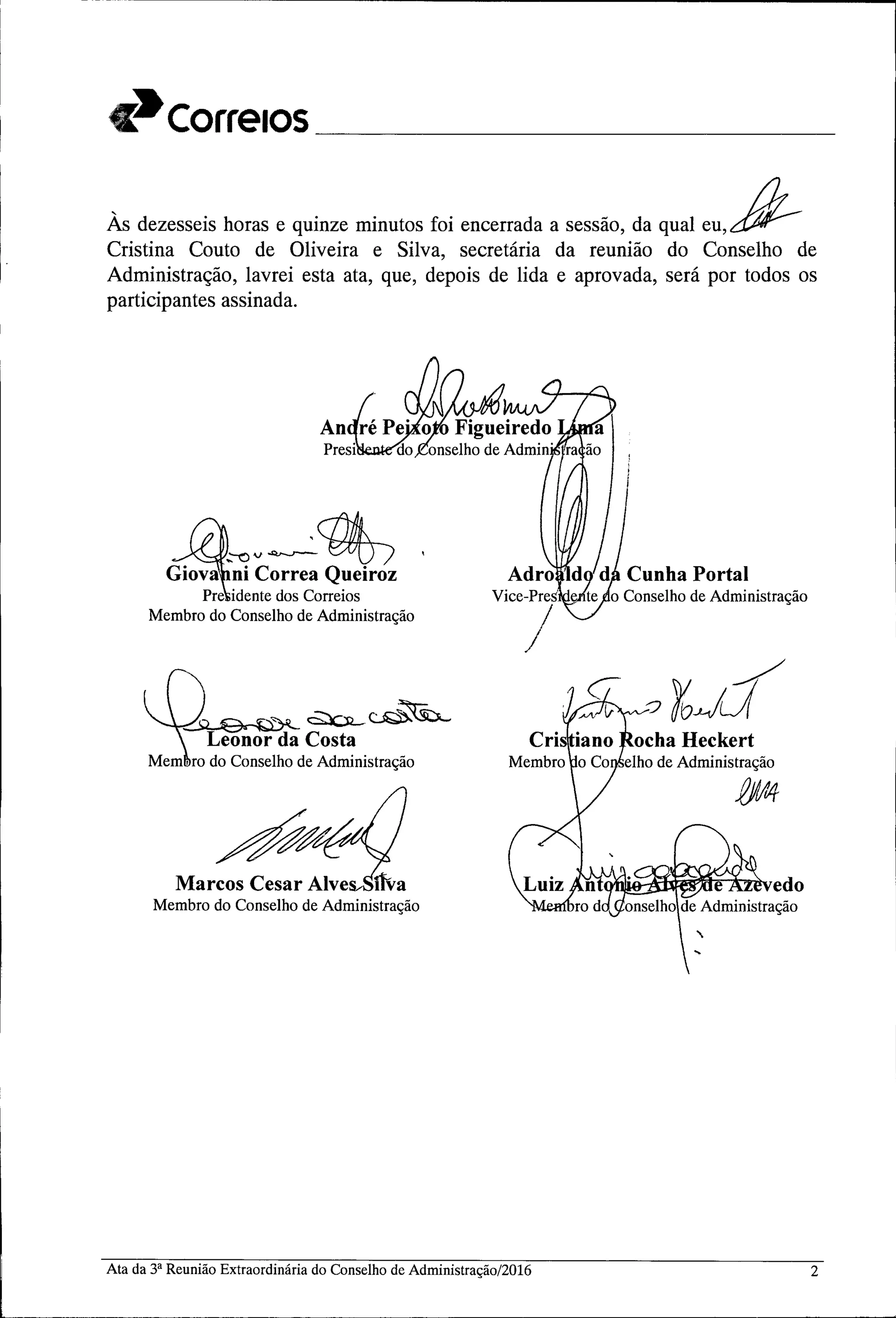 C~Correlos _
Às dezesseishoras e quinzeminutosfoi encerradaa sessão, da qual eu,H--
Cristina Couto de Oliveira e Silva, secretária da reunião do Conselho de
Administração, lavrei esta ata, que, depois de lida e aprovada, será por todos os
participantes assinada.
~
~V~~
Giova ni Correa Queiroz
Pre idente dos Correios
Membro do Conselho de Administração
Adro
Vice-Pres
)
ocha Heckert
elho de Administração
fPt4
Marcos Cesar Alve itva
Membro do Conselho de Administração
Ata da 3a Reunião Extraordinária do Conselho de Administração/2016 2
 