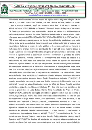 CÂMARA MUNICIPAL DE SANTA MARIA DO OESTE - PR
CNPJ: 95.684.585/0001-12
Rua: Alexandre Kordiak, 87 – centro – Santa Maria do Oeste – Pr, CEP: 85230-000
Fone/Fax: (042) 3644 1129/3644 1149/3644 1363
secretaria@camarasantamariadooeste.pr.gov.br
necessárias. Posteriormente fora lida moção de repúdio com a seguinte menção: JACIR
ZIERHUT, AGUINALDO PAZ DE MOURA, ARLETE LATZUK PENNA, MARCIO STOSKI,
CLARICE NUNES PEREIRA, JOSÉ VALDIVINO GOMES, ÉLIO JOSÉ MELO MACHADO,
ARIVAL GONÇALVES FERREIRA e JOÃO ALEX DAMIÃO, Moção de Repúdio N° 001/2016.
Os Vereadores supracitados, com assento nesta casa de leis, vêm com o devido respeito e
na forma regimental, requerer de vossa Excelência o envio deste a mesma abaixo citada,
informando a seguinte MOÇÂO: MOÇÃO DE REPÚDIO A PEC 287/2016, JUSTIFICATIVA: A
PEC propõe extinguir a aposentadoria por tempo de contribuição; estabelecer uma idade
mínima única para aposentadoria (aos 65 anos) para praticamente todo o conjunto dos
trabalhadores (urbanos e rurais; do setor público e do privado; professores, homens e
mulheres); elevar o tempo mínimo de contribuição de 15 para 25 anos; mudar o cálculo e
reduzir o valor dos benefícios previdenciários em geral; proibir acúmulo de benefícios, como
pensões e aposentadorias e desvincular benefícios assistenciais e pensões do salário
mínimo. A proposta, portanto, promove o endurecimento das regras de acesso e o
rebaixamento no valor médio dos benefícios. Sendo assim, na opinião dos respectivos
vereadores, aprovar esta PEC do jeito que se apresenta, caracterizará um grande retrocesso
aos direitos dos trabalhadores e penalizará, principalmente, a população mais pobre deste
país, pois muito nos preocupa a agilidade com que o tema está tramitando. E, as mudanças
não estão sendo discutidas com os segmentos representativos dos trabalhadores. Santa
Maria do Oeste, 13 de março de 2017. A seguir o primeiro secretário procedeu à leitura dos
seguintes requerimentos: Vereador: Marcio Stoski, Requerimento Indicação N° 33 /2017. O
vereador supracitado, com assento nesta casa de leis, vem com o devido respeito e na forma
regimental, requerer de vossa Excelência o envio de oficio ao Senhor Prefeito Municipal
solicitando as seguintes medidas administrativas: 1º - Seja feito bueiro na estrada que da
acesso a propriedade de João Batista Moreira Neto, Localidade de Arroio do Portão.
JUSTIFICATIVA: Justifica tal solicitação, em razão do péssimo estado que se encontra a
estrada, haja visto que a mesma trata-se de uma via de acesso constante e por estar em fase
de escoamento de Soja. Nestes termos, pede deferimento. Santa Maria do Oeste, 10 de
março de 2017. Vereador: JOÃO ALEX DAMIÃO, Requerimento Indicação N° 34 /2017. O
vereador supracitado, com assento nesta casa de leis, vem com o devido respeito e na forma
regimental, requerer de vossa Excelência o envio de oficio ao Senhor Prefeito Municipal
solicitando as seguintes medidas administrativas: 1º - Seja realizado o patrolamento e
cascalhamento da propriedade do senhor VILMAR ZENOVELO na localidade de Rio Feio, na
estrada da casa do Jacir Vereador, após a casa do João Eurich, pois até a casa do João é
Cascalho. JUSTIFICATIVA: Justifica tal solicitação, em razão do péssimo estado que se
encontra a estrada, haja visto que a mesma trata-se de uma via de acesso a propriedade do
 