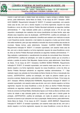 CÂMARA MUNICIPAL DE SANTA MARIA DO OESTE - PR
CNPJ: 95.684.585/0001-12
Rua: Alexandre Kordiak, 87 – centro – Santa Maria do Oeste – Pr, CEP: 85230-000
Fone/Fax: (042) 3644 1129/3644 1149/3644 1363
secretaria@camarasantamariadooeste.pr.gov.br
mesmo o qual vem para a cidade trazer sés produtos, e agora começa a colheita. Nestes
termos, pede deferimento. Santa Maria do Oeste, 10 de março de 2017. Vereador: JOÃO
ALEX DAMIÃO. Requerimento Indicação N° 35/2017. O vereador supracitado, com assento
nesta casa de leis, vem com o devido respeito e na forma regimental, requerer de vossa
Excelência o envio de oficio ao Senhor Prefeito Municipal solicitando as seguintes medidas
administrativas: 1º - Seja realizado pedido para a promoção social, a fim de que seja
requerida a atualização dos cadastros dos alunos beneficiários da bolsa família, após seja
oficiada essa respectiva casa da atualização. JUSTIFICATIVA: Justifica tal solicitação, em
razão de muitos alunos estarem recebendo o beneficio sem estarem com matricula na escola
e sem frequência escolar, desviando o real objetivo do programa e muitos que teriam direito
não estão recebendo, para que seja realizada a exclusão dos alunos evadidos das escolas do
município. Nestes termos, pede deferimento. Vereador: CLARICE NUNES PEREIRA
Requerimento Indicação N° 36/2017. O vereador supracitado, com assento nesta casa de
leis, vem com o devido respeito e na forma regimental, requerer de vossa Excelência o envio
de oficio ao Senhor Prefeito Municipal solicitando as seguintes medidas administrativas: 1º -
Seja realizado o patrolamento e cascalhamento da estrada da comunidade Novo Horizonte.
JUSTIFICATIVA: Justifica tal solicitação, em razão do péssimo estado que se encontra a
estrada, a pedido do senhor Clair Miquelato. Nestes termos, pede deferimento. Santa Maria
do Oeste, 10 de março de 2017. Vereadora: CLARICE NUNES PEREIRA. Requerimento
Indicação N° 37/2017. O vereador supracitado, com assento nesta casa de leis, vem com o
devido respeito e na forma regimental, requerer de vossa Excelência o envio de oficio ao
Senhor Prefeito Municipal solicitando as seguintes medidas administrativas: 1º - Seja
realizado reparo nas estradas da Comunidade de Barra Grande de Cima e manutenção dos
bueiros, JUSTIFICATIVA: Justifica tal solicitação, em razão do péssimo estado que se
encontra a estrada. Nestes termos, pede deferimento. Santa Maria do Oeste, 10 de março de
2017. Vereador: ARIVAL GONÇALVES FERREIRA. Requerimento Indicação N° 38/2017. O
vereador supracitado, com assento nesta casa de leis, vem com o devido respeito e na forma
regimental, requerer de vossa Excelência o envio de oficio ao Senhor Prefeito Municipal
solicitando as seguintes medidas administrativas: 1º - Sejam desentupidos os bueiros na
frente do comercio do Rivael Mattei, Distribuidora Agnes e em frente ao Banco do Brasil, entre
outros da cidade e seja colocada grade nos bueiros que estão sem a devida grade de
proteção. JUSTIFICATIVA: Justifica tal solicitação, em razão do péssimo estado que se
encontra os bueiros e por colocarem em risco a população. Nestes termos, pede deferimento.
Santa Maria do Oeste, 10 de março de 2017. Vereador: JACIR ZIERHUT, Requerimento
Indicação N° 39/2017. O vereador supracitado, com assento nesta casa de leis, vem com o
devido respeito e na forma regimental, requerer de vossa Excelência o envio de oficio ao
 