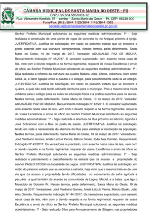 CÂMARA MUNICIPAL DE SANTA MARIA DO OESTE - PR
CNPJ: 95.684.585/0001-12
Rua: Alexandre Kordiak, 87 – centro – Santa Maria do Oeste – Pr, CEP: 85230-000
Fone/Fax: (042) 3644 1129/3644 1149/3644 1363
secretaria@camarasantamariadooeste.pr.gov.br
Senhor Prefeito Municipal solicitando as seguintes medidas administrativas: 1º - Seja
realizada a construção de uma ponte de vigas de concreto no rio Araguai próximo à igreja.
JUSTIFICATIVA: Justifica tal solicitação, em razão do péssimo estado que se encontra a
ponte estando com sua estrutura comprometida. Nestes termos, pede deferimento. Santa
Maria do Oeste, 10 de março de 2017. Vereador: AGUINALDO PAZ DE MOURA,
Requerimento Indicação N° 41/2017. O vereador supracitado, com assento nesta casa de
leis, vem com o devido respeito e na forma regimental, requerer de vossa Excelência o envio
de oficio ao Senhor Prefeito Municipal solicitando as seguintes medidas administrativas: 1º -
Seja realizada a reforma da estrutura da quadra Balbina, piso, pilares, cobertura, bem como
cercá–la, e fazer ligação entre a quadra e o colégio, para posteriormente sede-la ao colégio.
JUSTIFICATIVA: Justifica tal solicitação, em razão do péssimo estado que se encontra a
quadra, a qual não está tendo utilidade nenhuma para o município. Pois a mesma teria muita
utilidade para o colégio para as aulas de educação física e a pratica esportiva para os alunos.
Nestes termos, pede deferimento. Santa Maria do Oeste, 10 de março de 2017. Vereador:
AGUINALDO PAZ DE MOURA, Requerimento Indicação N° 42/2017. O vereador supracitado,
com assento nesta casa de leis, vem com o devido respeito e na forma regimental, requerer
de vossa Excelência o envio de oficio ao Senhor Prefeito Municipal solicitando as seguintes
medidas administrativas: 1º - Seja realizada a abertura da Rua próximo ao laticínio, ligando a
José Schreinner com a Rua do posto de saúde. JUSTIFICATIVA: Justifica tal solicitação,
tendo em vista a necessidade da abertura da Rua para viabilizar a locomoção da população.
Nestes termos, pede deferimento. Santa Maria do Oeste, 10 de março de 2017. Vereadores :
José Valdivino Gomes, Arlete Latzuk Penna, Márcio Stoski, João Alex Damião. Requerimento
Indicação N° 43/2017. Os vereadores supracitado, com assento nesta casa de leis, vem com
o devido respeito e na forma regimental, requerer de vossa Excelência o envio de oficio ao
Senhor Prefeito Municipal solicitando as seguintes medidas administrativas: 1º - Seja
realizado o patrolamento e cascalhamento na estrada que da acesso a propriedade do
senhor PAULO STOSKI na localidade de Lagoa. JUSTIFICATIVA: Justifica tal solicitação, em
razão do péssimo estado que se encontra a estrada, haja visto que a mesma trata-se de uma
via que da acesso a propriedade tendo dificuldades no escoamento da safra agrícola e
pecuária a qual também da acesso as comunidade de Lagoa, Maciel, e a balsa que liga o
Município de Goioxim Pr. Nestes termos, pede deferimento. Santa Maria do Oeste, 10 de
março de 2017. Vereadores: José Valdivino Gomes, Arlete Latzuk Penna, Márcio Stoski, João
Alex Damião. Requerimento Indicação N° 44 /2017. Os vereadores supracitado, com assento
nesta casa de leis, vêm com o devido respeito e na forma regimental, requerer de vossa
Excelência o envio de oficio ao Senhor Prefeito Municipal solicitando as seguintes medidas
administrativas: 1º - Seja realizado Silos para Armazenamento de Silagem, nas propriedades
 